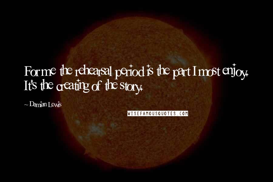 Damian Lewis Quotes: For me the rehearsal period is the part I most enjoy. It's the creating of the story.