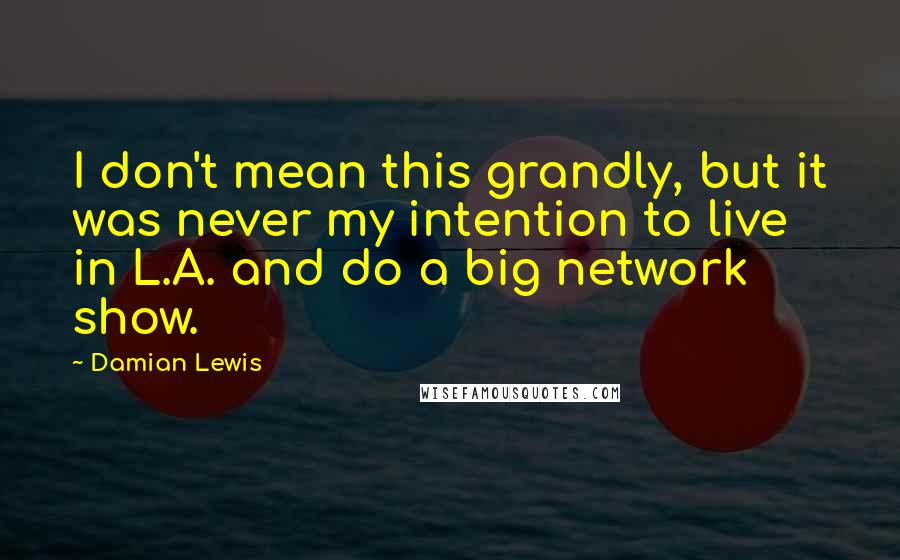 Damian Lewis Quotes: I don't mean this grandly, but it was never my intention to live in L.A. and do a big network show.