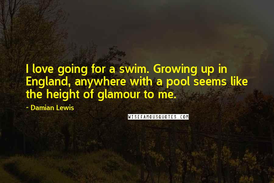 Damian Lewis Quotes: I love going for a swim. Growing up in England, anywhere with a pool seems like the height of glamour to me.