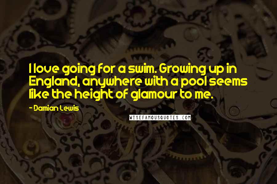 Damian Lewis Quotes: I love going for a swim. Growing up in England, anywhere with a pool seems like the height of glamour to me.