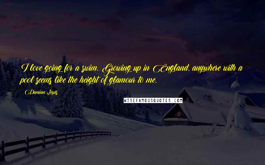Damian Lewis Quotes: I love going for a swim. Growing up in England, anywhere with a pool seems like the height of glamour to me.