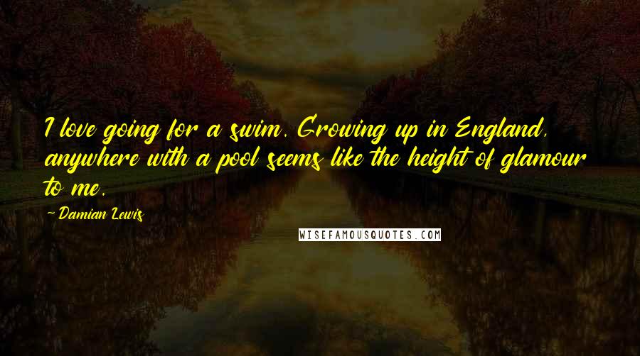 Damian Lewis Quotes: I love going for a swim. Growing up in England, anywhere with a pool seems like the height of glamour to me.