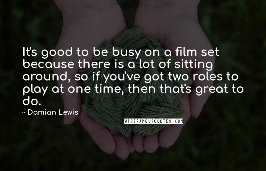 Damian Lewis Quotes: It's good to be busy on a film set because there is a lot of sitting around, so if you've got two roles to play at one time, then that's great to do.