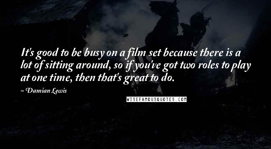 Damian Lewis Quotes: It's good to be busy on a film set because there is a lot of sitting around, so if you've got two roles to play at one time, then that's great to do.