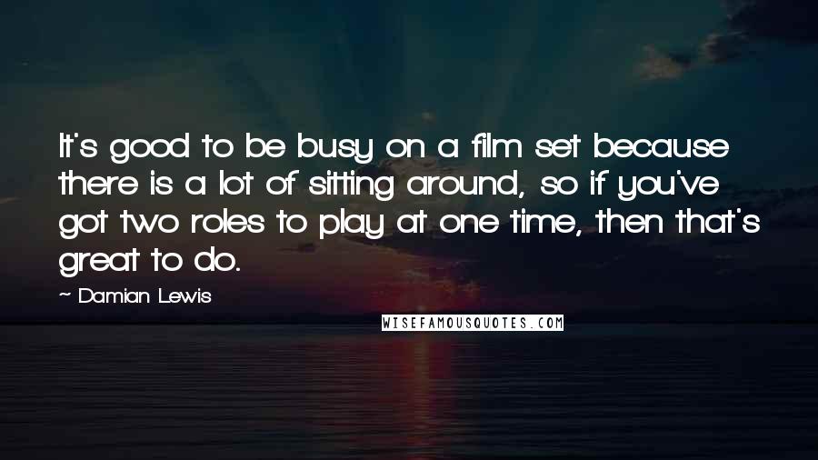 Damian Lewis Quotes: It's good to be busy on a film set because there is a lot of sitting around, so if you've got two roles to play at one time, then that's great to do.