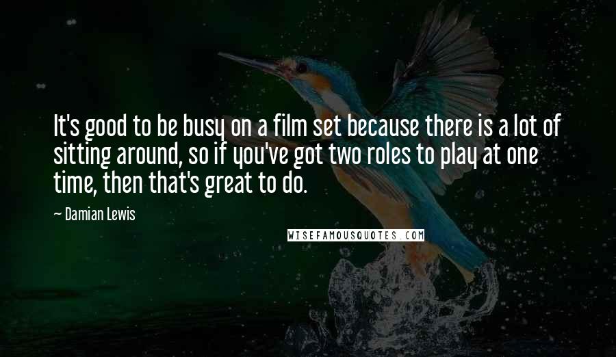 Damian Lewis Quotes: It's good to be busy on a film set because there is a lot of sitting around, so if you've got two roles to play at one time, then that's great to do.