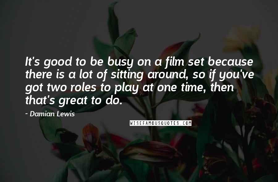 Damian Lewis Quotes: It's good to be busy on a film set because there is a lot of sitting around, so if you've got two roles to play at one time, then that's great to do.