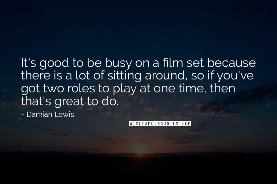 Damian Lewis Quotes: It's good to be busy on a film set because there is a lot of sitting around, so if you've got two roles to play at one time, then that's great to do.