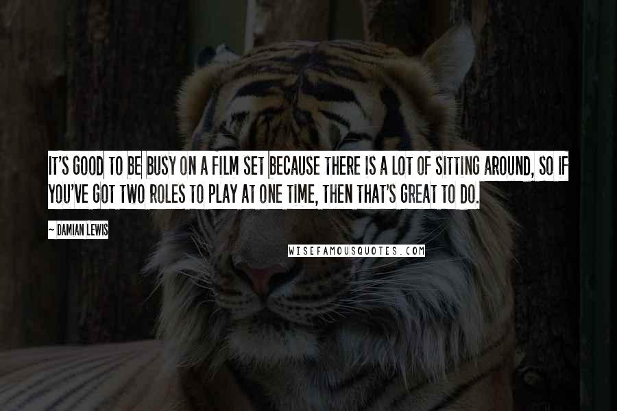 Damian Lewis Quotes: It's good to be busy on a film set because there is a lot of sitting around, so if you've got two roles to play at one time, then that's great to do.