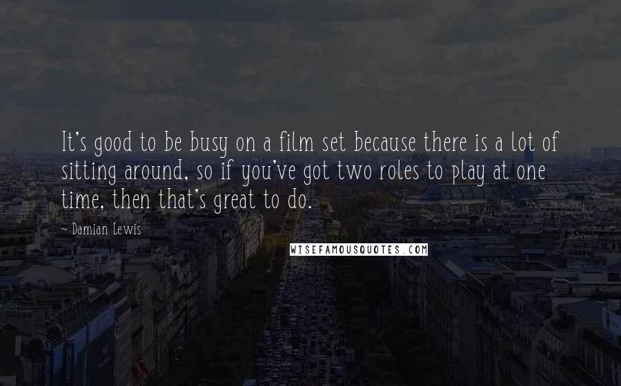 Damian Lewis Quotes: It's good to be busy on a film set because there is a lot of sitting around, so if you've got two roles to play at one time, then that's great to do.