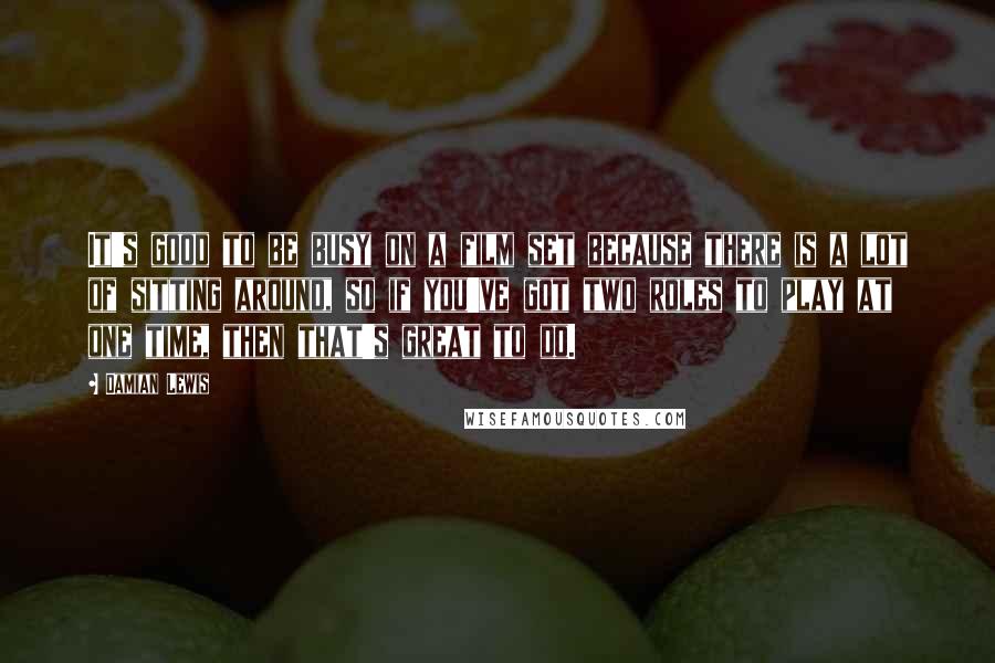Damian Lewis Quotes: It's good to be busy on a film set because there is a lot of sitting around, so if you've got two roles to play at one time, then that's great to do.