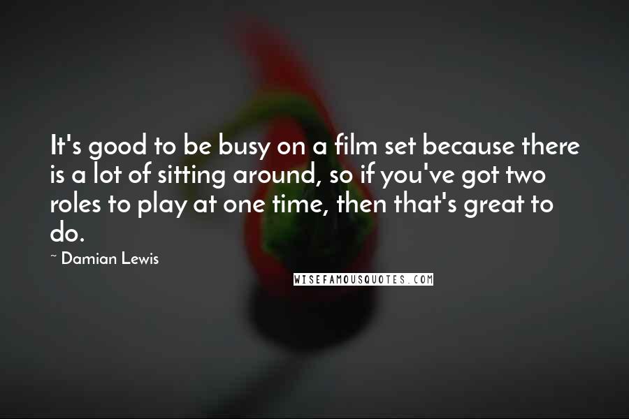 Damian Lewis Quotes: It's good to be busy on a film set because there is a lot of sitting around, so if you've got two roles to play at one time, then that's great to do.