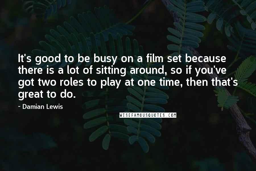 Damian Lewis Quotes: It's good to be busy on a film set because there is a lot of sitting around, so if you've got two roles to play at one time, then that's great to do.