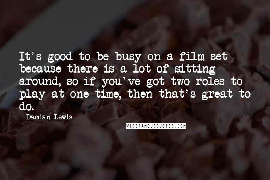 Damian Lewis Quotes: It's good to be busy on a film set because there is a lot of sitting around, so if you've got two roles to play at one time, then that's great to do.