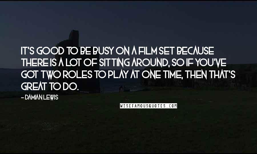 Damian Lewis Quotes: It's good to be busy on a film set because there is a lot of sitting around, so if you've got two roles to play at one time, then that's great to do.