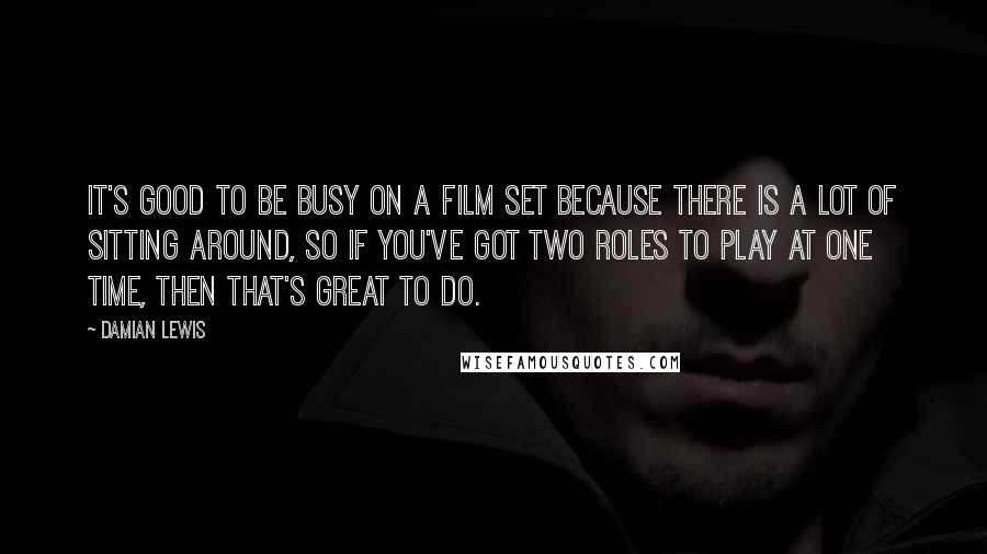 Damian Lewis Quotes: It's good to be busy on a film set because there is a lot of sitting around, so if you've got two roles to play at one time, then that's great to do.