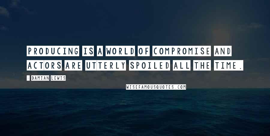 Damian Lewis Quotes: Producing is a world of compromise and actors are utterly spoiled all the time.