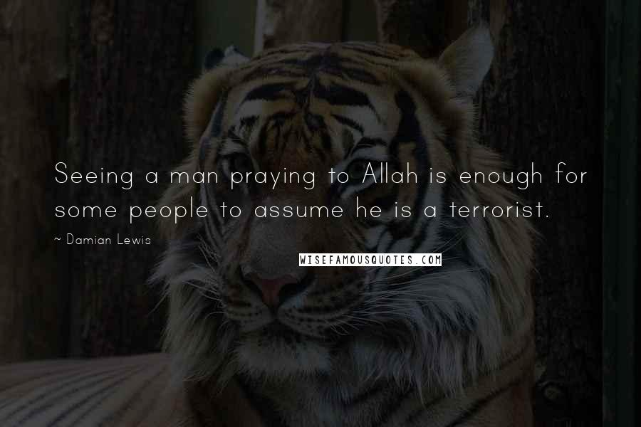 Damian Lewis Quotes: Seeing a man praying to Allah is enough for some people to assume he is a terrorist.