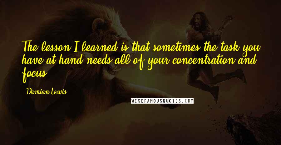 Damian Lewis Quotes: The lesson I learned is that sometimes the task you have at hand needs all of your concentration and focus.