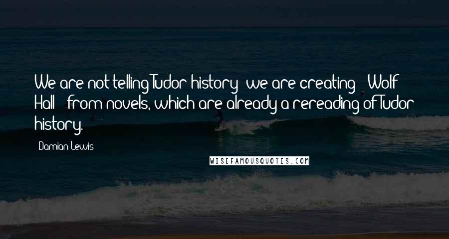 Damian Lewis Quotes: We are not telling Tudor history; we are creating ' Wolf Hall ' from novels, which are already a rereading of Tudor history.