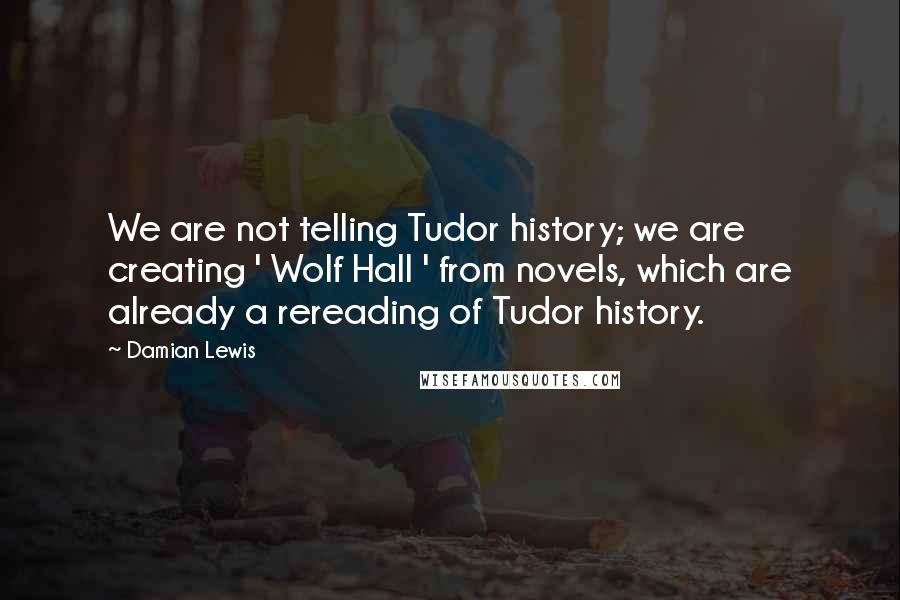 Damian Lewis Quotes: We are not telling Tudor history; we are creating ' Wolf Hall ' from novels, which are already a rereading of Tudor history.