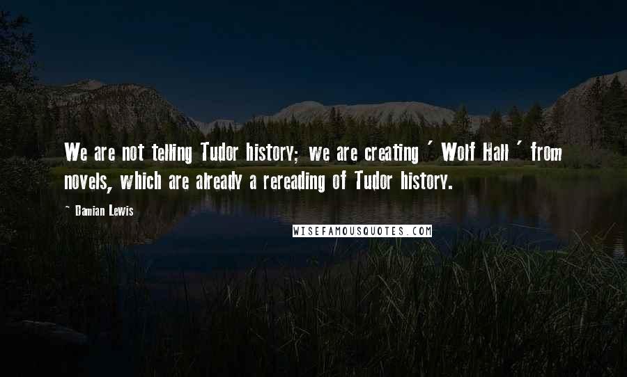 Damian Lewis Quotes: We are not telling Tudor history; we are creating ' Wolf Hall ' from novels, which are already a rereading of Tudor history.