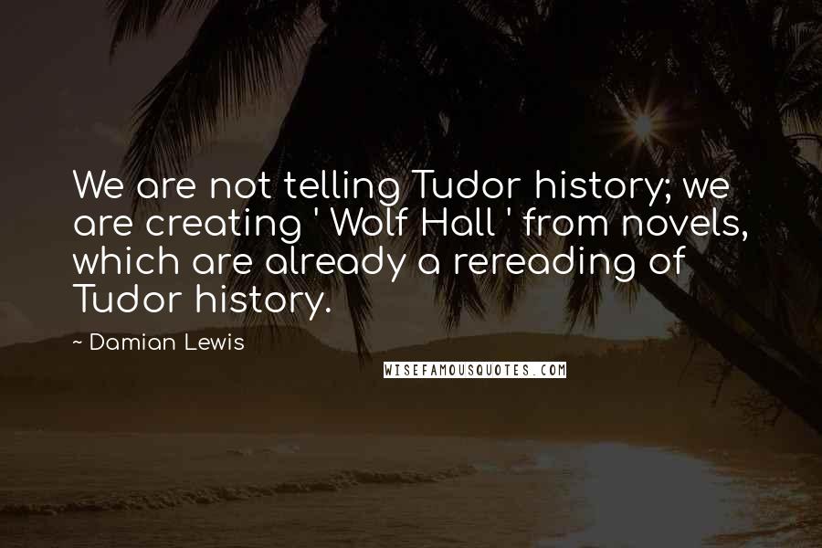 Damian Lewis Quotes: We are not telling Tudor history; we are creating ' Wolf Hall ' from novels, which are already a rereading of Tudor history.
