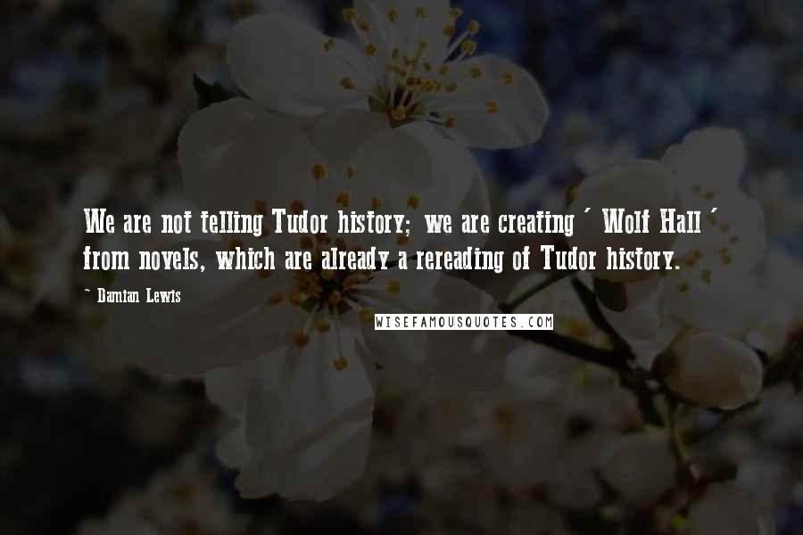 Damian Lewis Quotes: We are not telling Tudor history; we are creating ' Wolf Hall ' from novels, which are already a rereading of Tudor history.