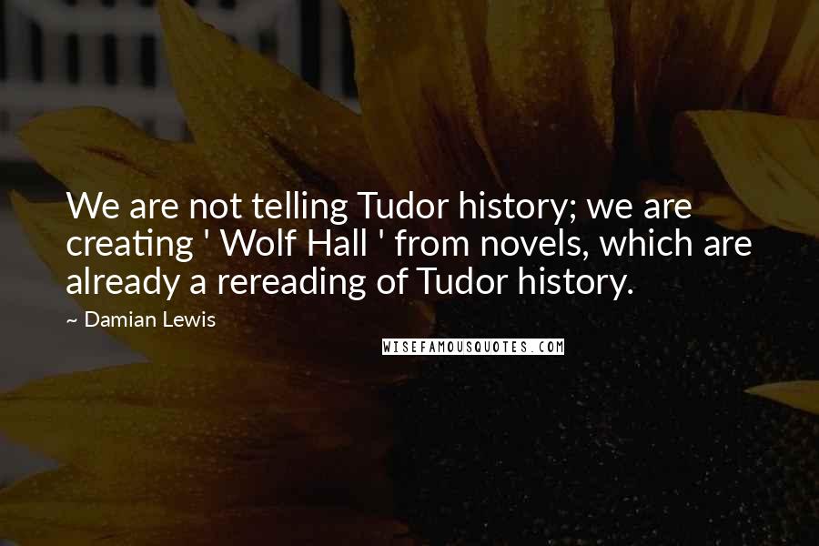 Damian Lewis Quotes: We are not telling Tudor history; we are creating ' Wolf Hall ' from novels, which are already a rereading of Tudor history.