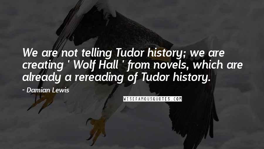 Damian Lewis Quotes: We are not telling Tudor history; we are creating ' Wolf Hall ' from novels, which are already a rereading of Tudor history.