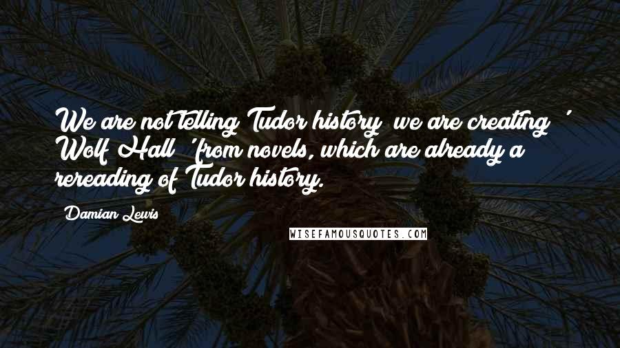 Damian Lewis Quotes: We are not telling Tudor history; we are creating ' Wolf Hall ' from novels, which are already a rereading of Tudor history.
