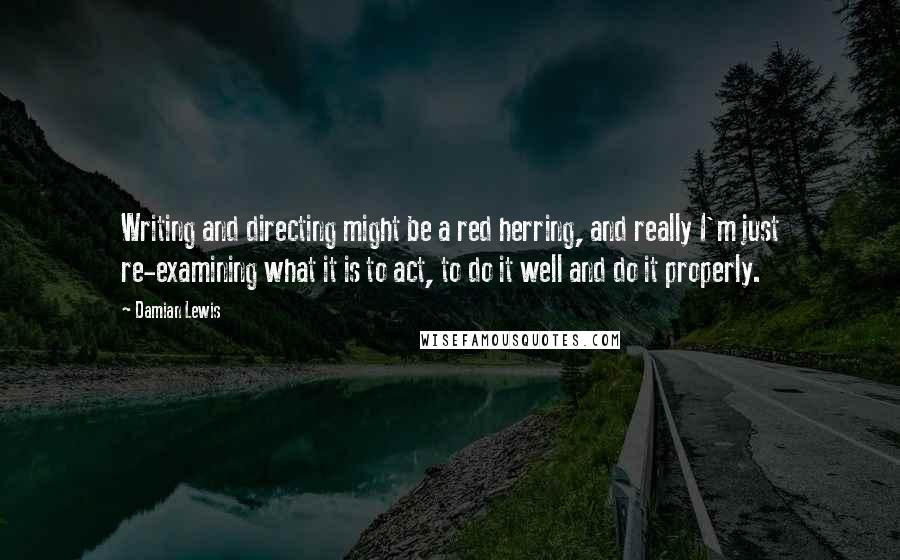 Damian Lewis Quotes: Writing and directing might be a red herring, and really I'm just re-examining what it is to act, to do it well and do it properly.