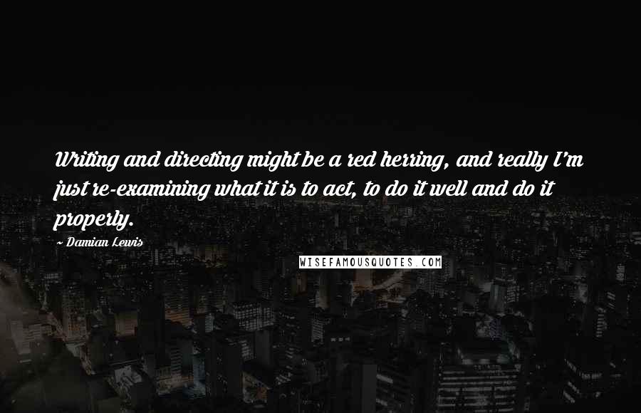 Damian Lewis Quotes: Writing and directing might be a red herring, and really I'm just re-examining what it is to act, to do it well and do it properly.