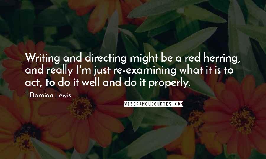 Damian Lewis Quotes: Writing and directing might be a red herring, and really I'm just re-examining what it is to act, to do it well and do it properly.