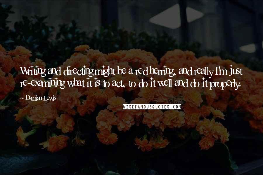 Damian Lewis Quotes: Writing and directing might be a red herring, and really I'm just re-examining what it is to act, to do it well and do it properly.