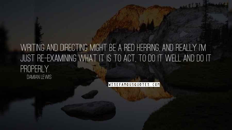 Damian Lewis Quotes: Writing and directing might be a red herring, and really I'm just re-examining what it is to act, to do it well and do it properly.
