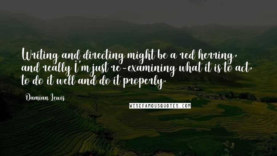 Damian Lewis Quotes: Writing and directing might be a red herring, and really I'm just re-examining what it is to act, to do it well and do it properly.