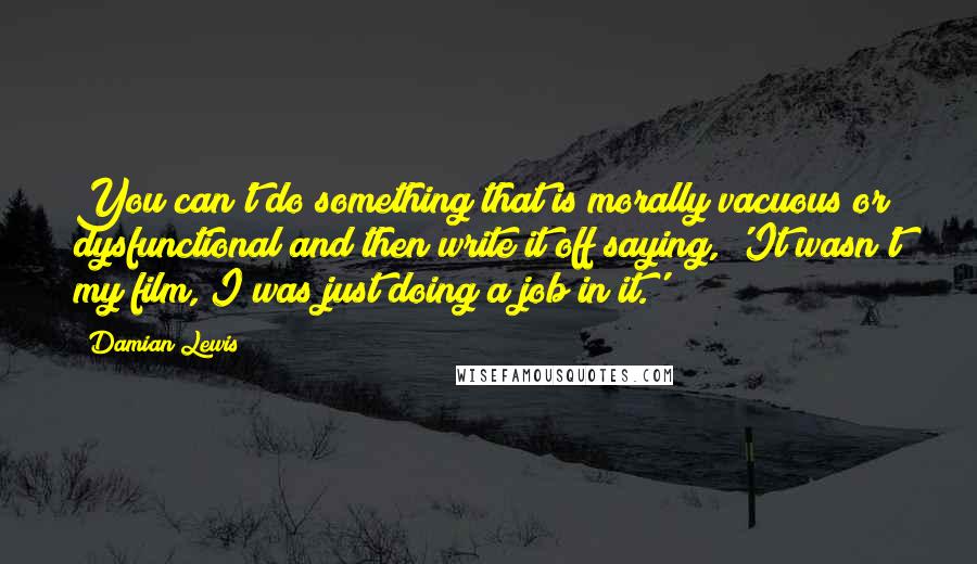 Damian Lewis Quotes: You can't do something that is morally vacuous or dysfunctional and then write it off saying, 'It wasn't my film, I was just doing a job in it.'