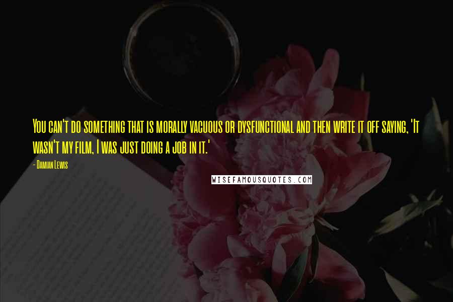 Damian Lewis Quotes: You can't do something that is morally vacuous or dysfunctional and then write it off saying, 'It wasn't my film, I was just doing a job in it.'