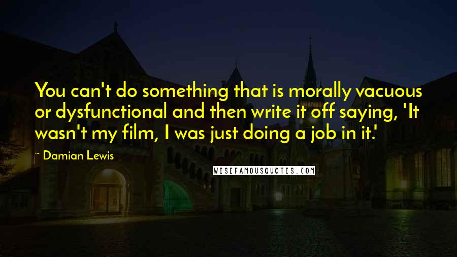 Damian Lewis Quotes: You can't do something that is morally vacuous or dysfunctional and then write it off saying, 'It wasn't my film, I was just doing a job in it.'