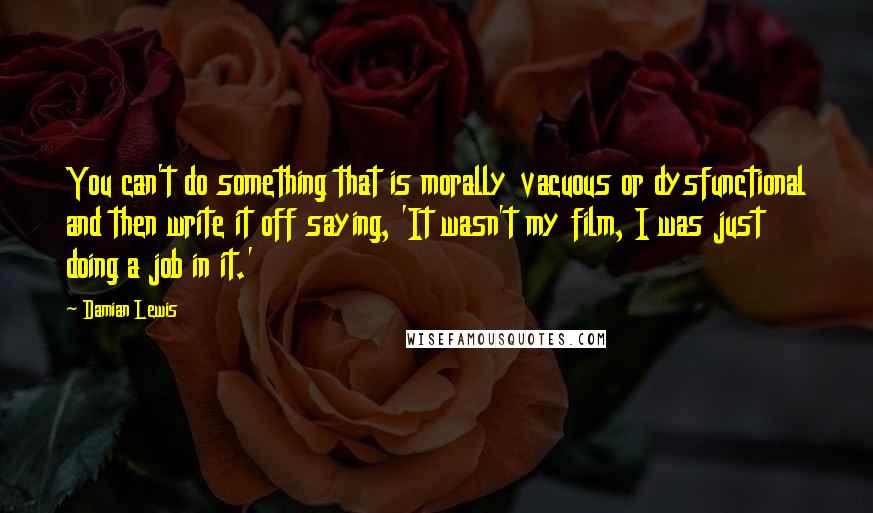 Damian Lewis Quotes: You can't do something that is morally vacuous or dysfunctional and then write it off saying, 'It wasn't my film, I was just doing a job in it.'
