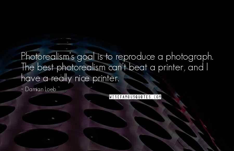 Damian Loeb Quotes: Photorealism's goal is to reproduce a photograph. The best photorealism can't beat a printer, and I have a really nice printer.