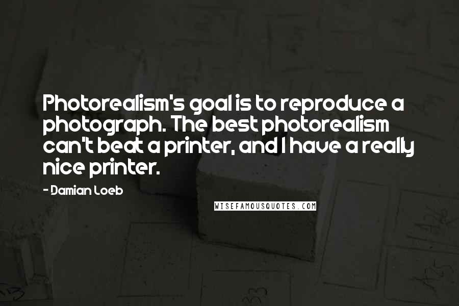 Damian Loeb Quotes: Photorealism's goal is to reproduce a photograph. The best photorealism can't beat a printer, and I have a really nice printer.