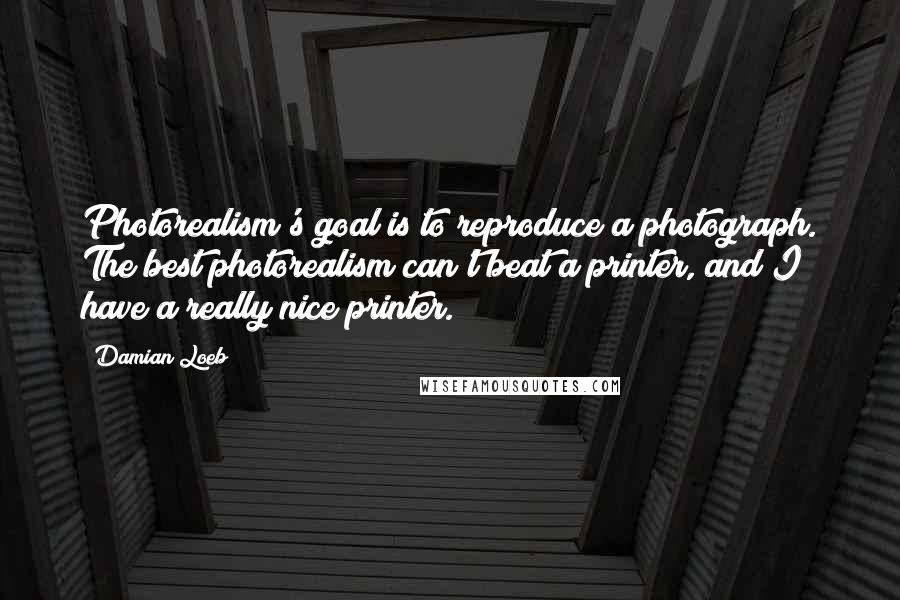 Damian Loeb Quotes: Photorealism's goal is to reproduce a photograph. The best photorealism can't beat a printer, and I have a really nice printer.