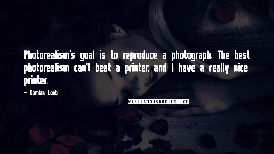 Damian Loeb Quotes: Photorealism's goal is to reproduce a photograph. The best photorealism can't beat a printer, and I have a really nice printer.
