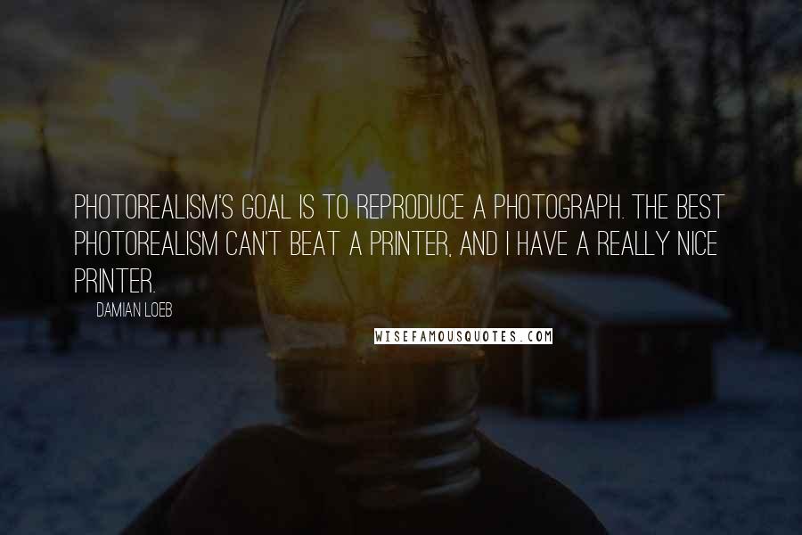 Damian Loeb Quotes: Photorealism's goal is to reproduce a photograph. The best photorealism can't beat a printer, and I have a really nice printer.