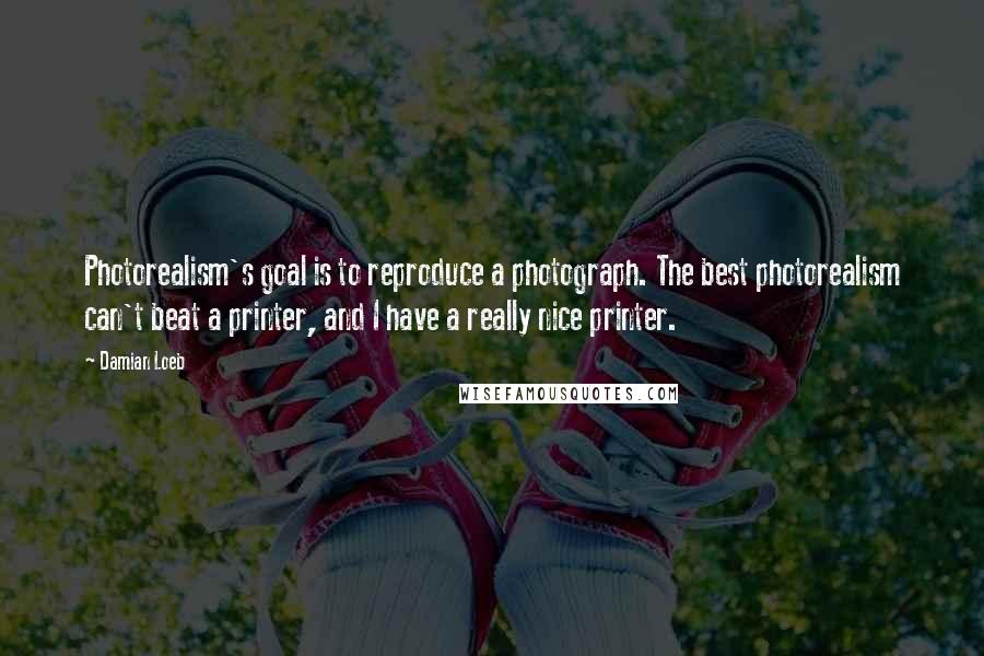 Damian Loeb Quotes: Photorealism's goal is to reproduce a photograph. The best photorealism can't beat a printer, and I have a really nice printer.