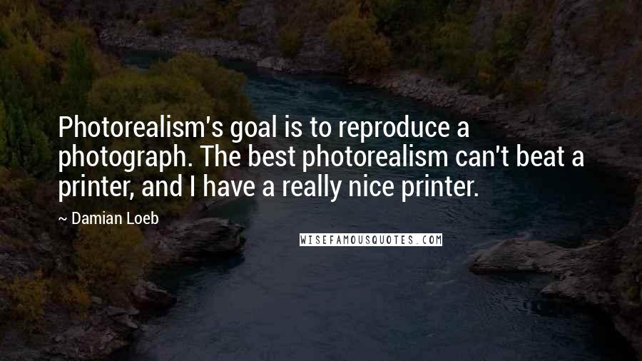 Damian Loeb Quotes: Photorealism's goal is to reproduce a photograph. The best photorealism can't beat a printer, and I have a really nice printer.
