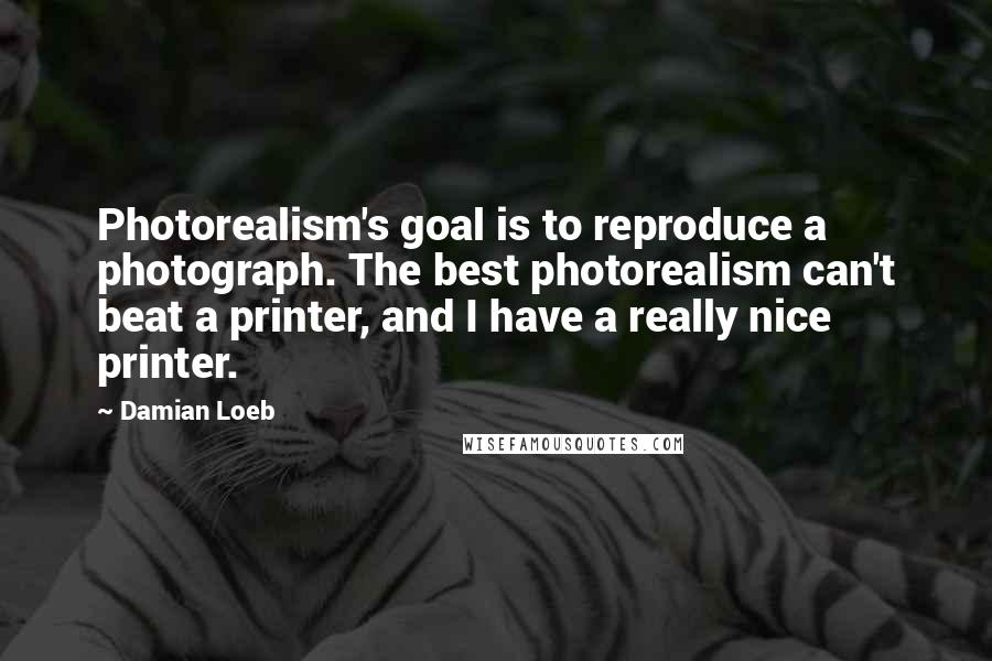 Damian Loeb Quotes: Photorealism's goal is to reproduce a photograph. The best photorealism can't beat a printer, and I have a really nice printer.