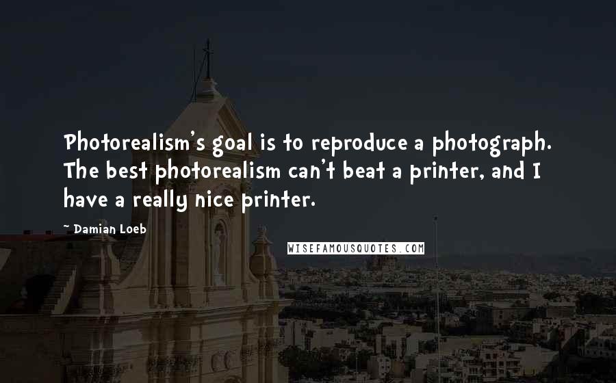 Damian Loeb Quotes: Photorealism's goal is to reproduce a photograph. The best photorealism can't beat a printer, and I have a really nice printer.